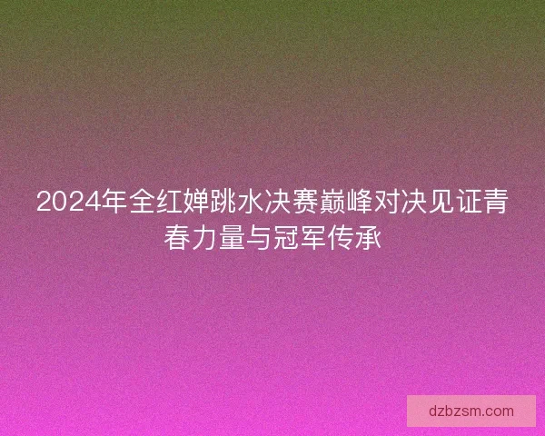 2024年全红婵跳水决赛巅峰对决见证青春力量与冠军传承