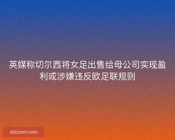 英媒称切尔西将女足出售给母公司实现盈利或涉嫌违反欧足联规则