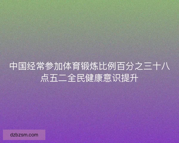 中国经常参加体育锻炼比例百分之三十八点五二全民健康意识提升