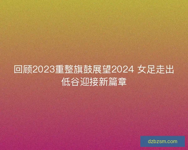 回顾2023重整旗鼓展望2024 女足走出低谷迎接新篇章