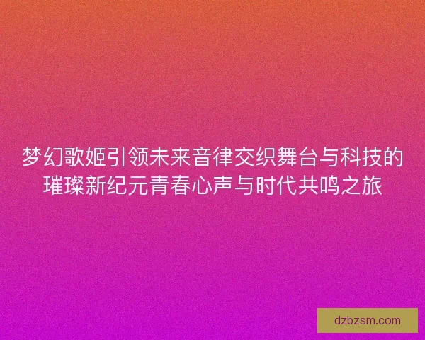 梦幻歌姬引领未来音律交织舞台与科技的璀璨新纪元青春心声与时代共鸣之旅