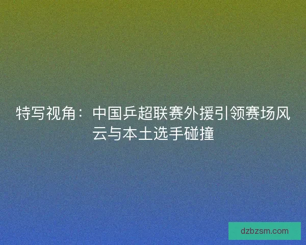 特写视角：中国乒超联赛外援引领赛场风云与本土选手碰撞