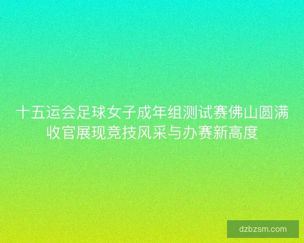 十五运会足球女子成年组测试赛佛山圆满收官展现竞技风采与办赛新高度