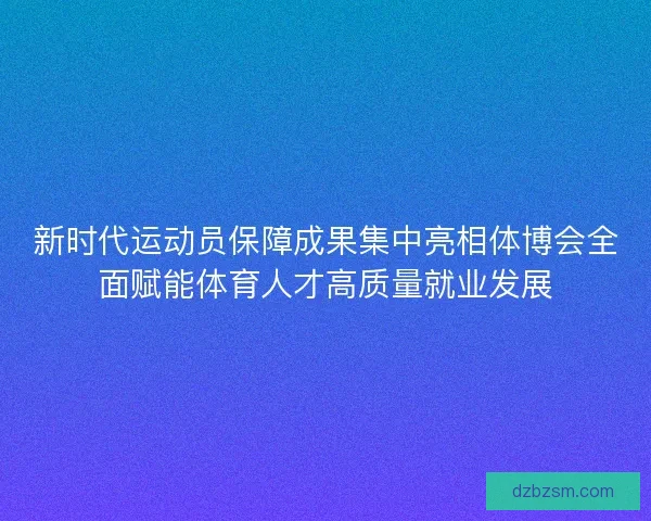 新时代运动员保障成果集中亮相体博会全面赋能体育人才高质量就业发展
