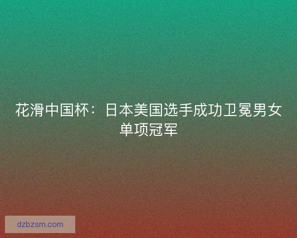 花滑中国杯：日本美国选手成功卫冕男女单项冠军