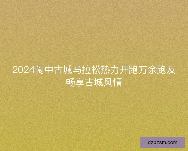 2024阆中古城马拉松热力开跑万余跑友畅享古城风情
