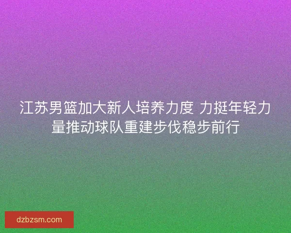 江苏男篮加大新人培养力度 力挺年轻力量推动球队重建步伐稳步前行