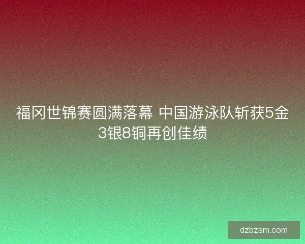 福冈世锦赛圆满落幕 中国游泳队斩获5金3银8铜再创佳绩