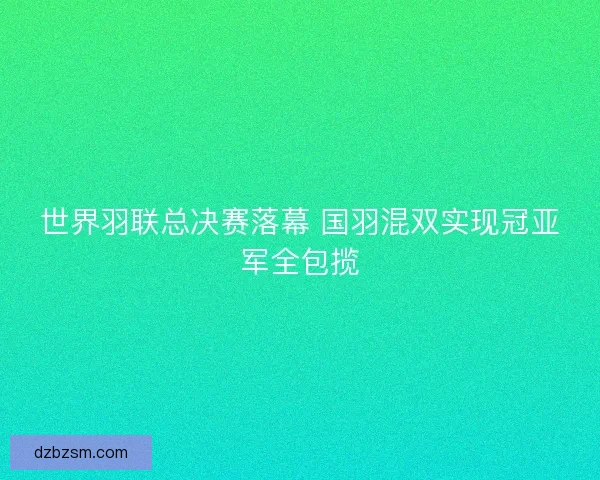世界羽联总决赛落幕 国羽混双实现冠亚军全包揽