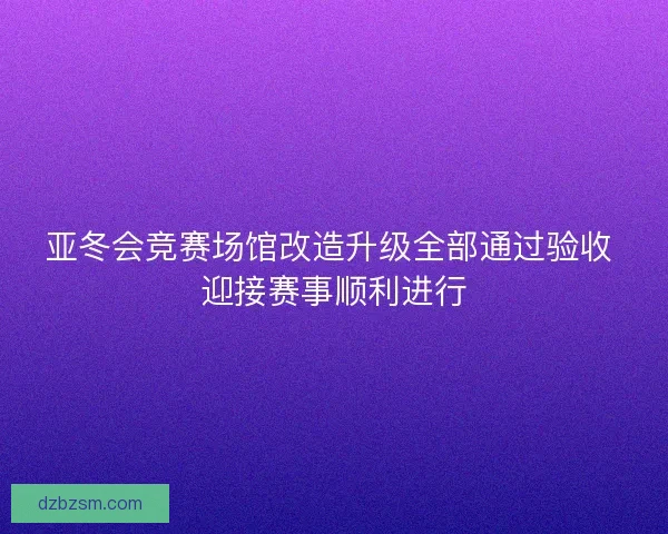 亚冬会竞赛场馆改造升级全部通过验收 迎接赛事顺利进行