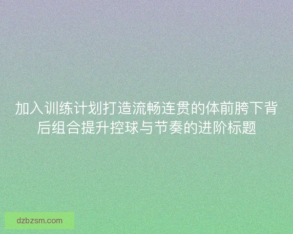 加入训练计划打造流畅连贯的体前胯下背后组合提升控球与节奏的进阶标题