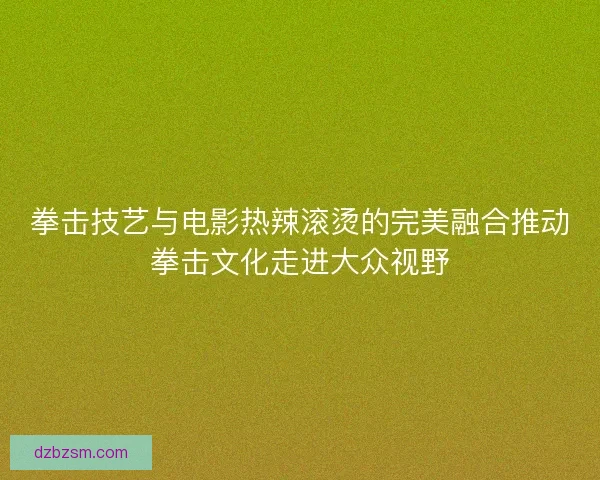 拳击技艺与电影热辣滚烫的完美融合推动拳击文化走进大众视野