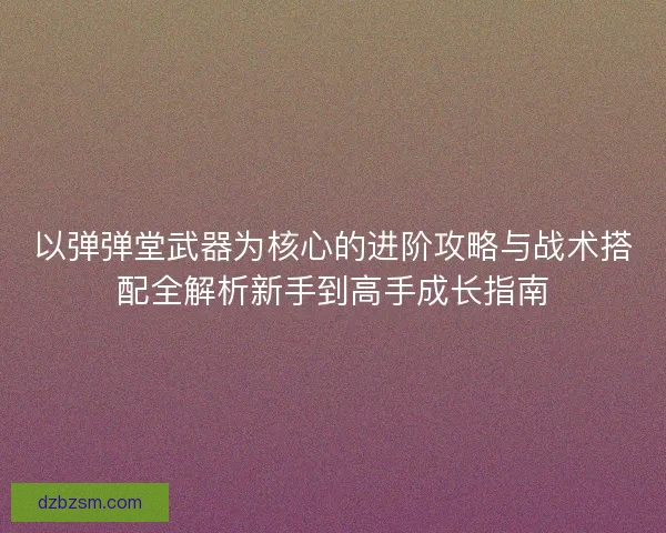 以弹弹堂武器为核心的进阶攻略与战术搭配全解析新手到高手成长指南