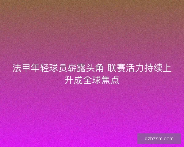 法甲年轻球员崭露头角 联赛活力持续上升成全球焦点