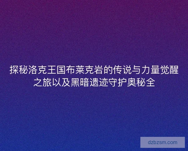 探秘洛克王国布莱克岩的传说与力量觉醒之旅以及黑暗遗迹守护奥秘全