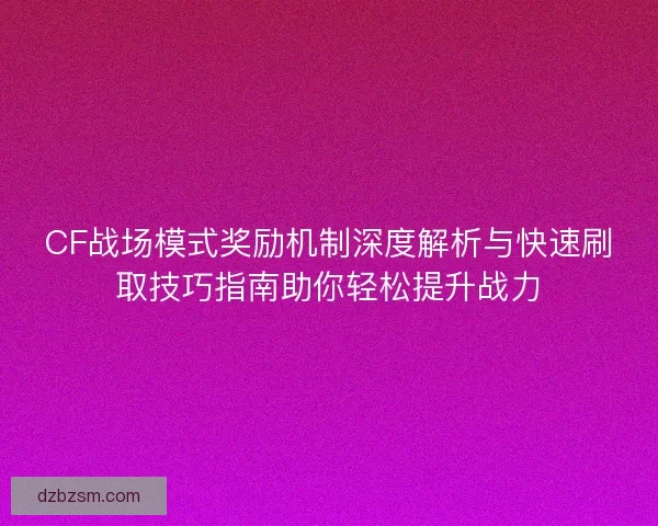 CF战场模式奖励机制深度解析与快速刷取技巧指南助你轻松提升战力