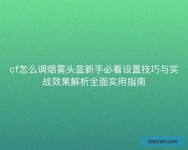 cf怎么调烟雾头盔新手必看设置技巧与实战效果解析全面实用指南